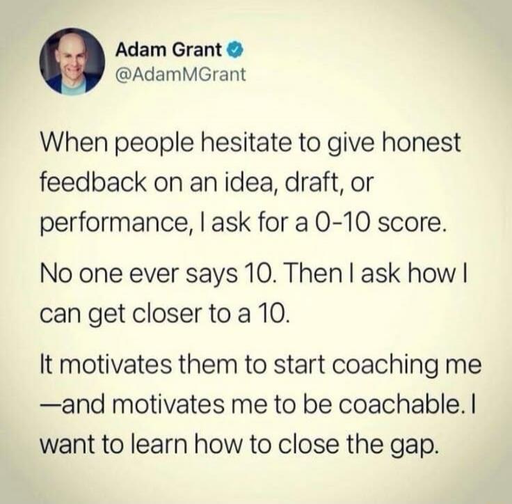Adam Grant @AdamMGrant When people hesitate to give honest feedback on an idea, draft, or performance, I ask for a 0-10 score. No one ever says 10. Then I ask how I can get closer to a 10. It motivates them to start coaching me —and motivates me to be coachable. I want to learn how to close the gap.