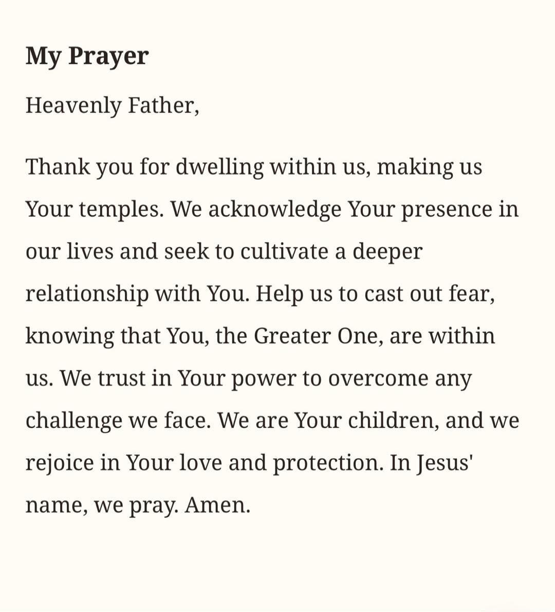 My Prayer Heavenly Father, Thank you for dwelling within us, making us Your temples. We acknowledge Your presence in our lives and seek to cultivate a deeper relationship with You. Help us to cast out fear, knowing that You, the Greater One, are within us. We trust in Your power to overcome any challenge we face. We are Your children, and we rejoic