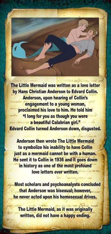 Z The Little Mermaid was written as a love letter by Hans Christian Anderson to Edvard Collin Anderson upon hearing of Collins engagement to a young woman proclaimed his love to him He told him 4 long for you as though you were a beautiful Calabrian girl _Edvard Collin turned Anderson down disgusted Anderson then wrote The Little Mermaid to symbolize his inability to have Collin just as a mermaid 