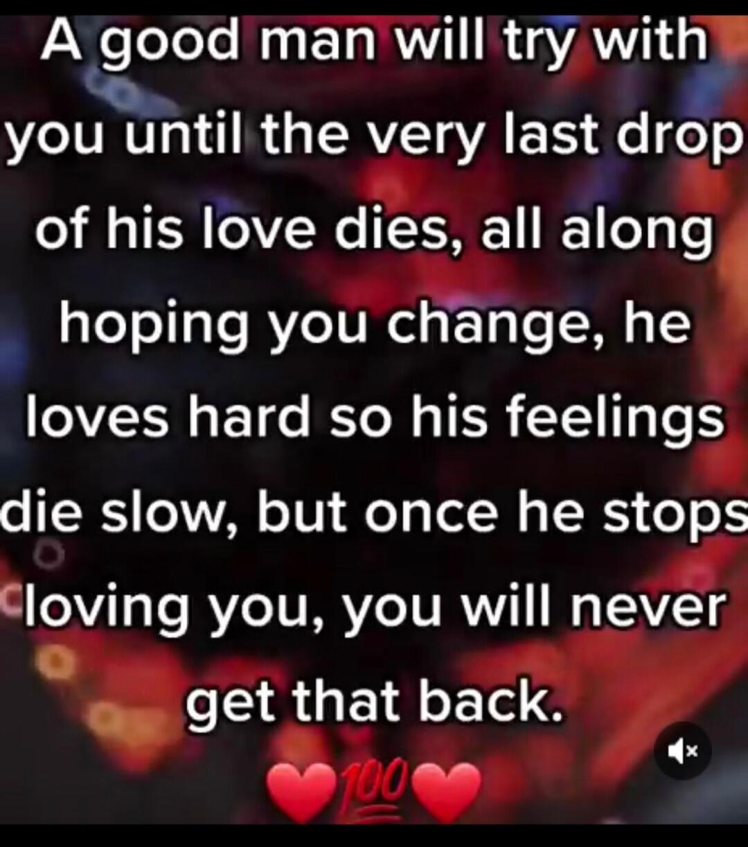 A good man will try with you until the very last drop of his love dies, all along hoping you change, he loves hard so his feelings die slow, but once he stops loving you, you will never get that back. ❤️💯❤️
