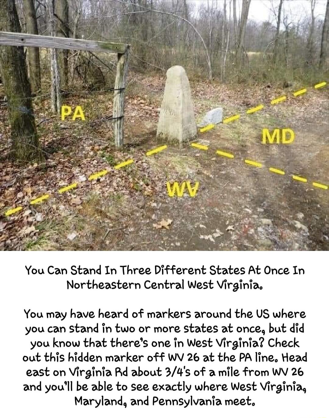 You Can Stand In Three Different States At Once In Northeastern Central West Virginia You may have heard of markers around the US where you can stand fn two or more states at once but did you know that theres one in West Virginia Check out this hidden marker off WV 26 at the PA line Head east on Virginia Rd about 34s of a mile from WV 26 and youll be able to see exactly where West Virginia Marylan