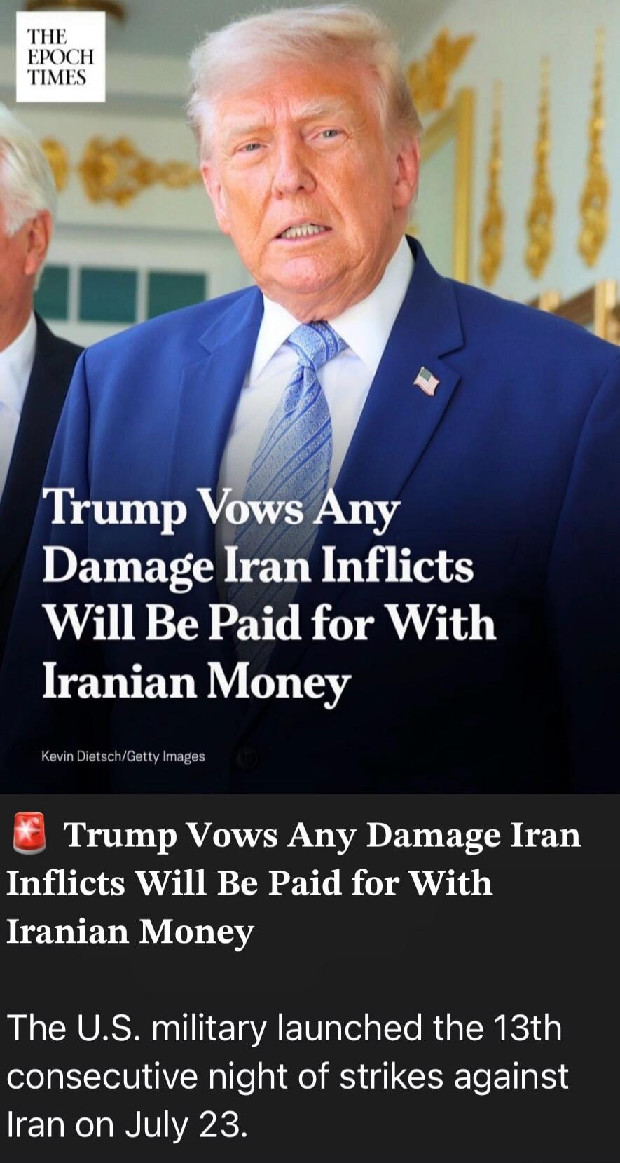 THE EPOCH TIMES. Trump Vows Any Damage Iran Inflicts Will Be Paid for With Iranian Money. Kevin Dietsch/Getty Images. Trump Vows Any Damage Iran Inflicts Will Be Paid for With Iranian Money. The U.S. military launched the 13th consecutive night of strikes against Iran on July 23.