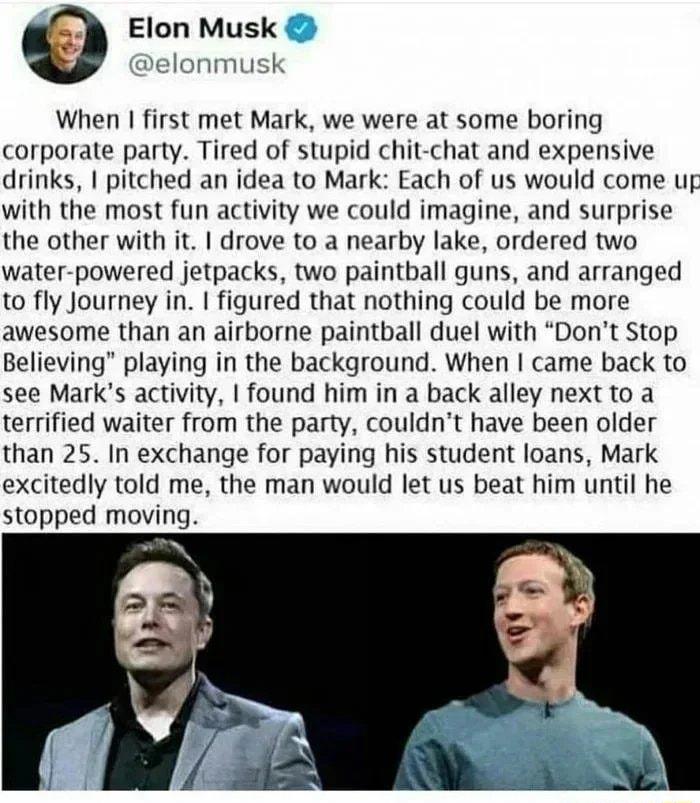 Elon Musk elonmusk When first met Mark we were at some boring corporate party Tired of stupid chit chat and expensive drinks pitched an idea to Mark Each of us would come uf with the most fun activity we could imagine and surprise the other with it drove to a nearby lake ordered two water powered jetpacks two paintball guns and arranged to fly Journey in figured that nothing could be more awesome 