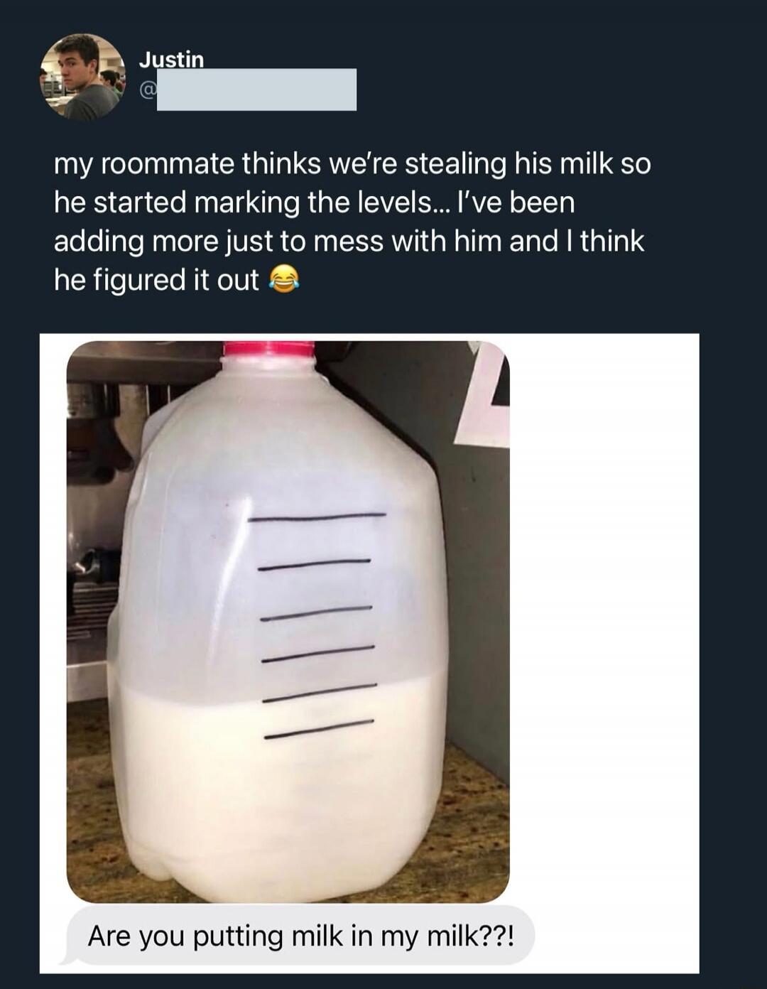 My roommate thinks we're stealing his milk so he started marking the levels... I've been adding more just to mess with him and I think he figured it out. Are you putting milk in my milk??!