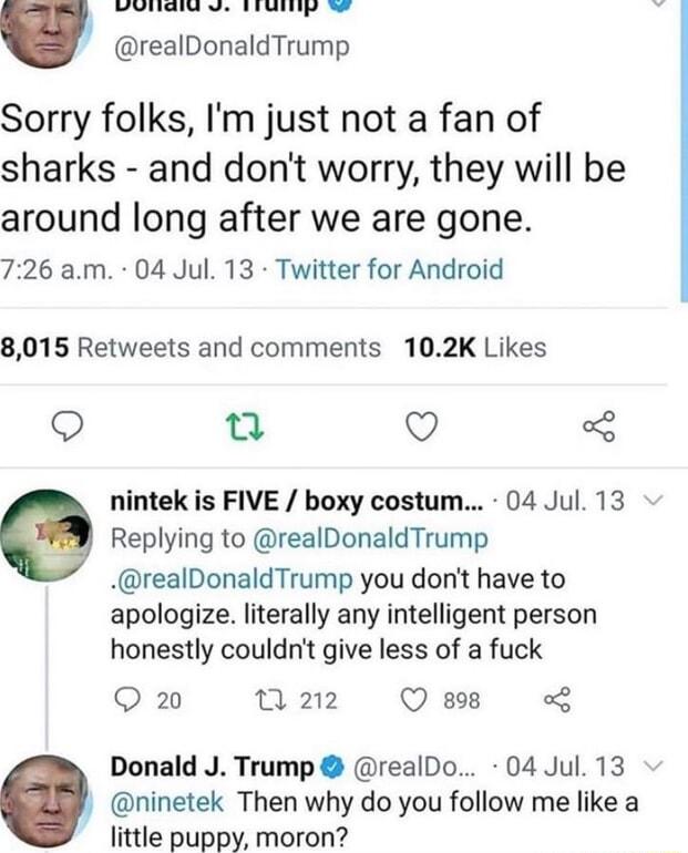 T realDonaldTrump Sorry folks Im just not a fan of sharks and dont worry they will be around long after we are gone 726 am 04 Jul 13 Twitter for Android 8015 Retweets and comments 102K Likes o Q 3 nintek is FIVE boxy costum 04 Jul 13 Replying to realDonaldTrump realDonaldTrump you dont have to apologize literally any intelligent person honestly couldnt give less of a fuck Q 20 w22 Qe Donald J Trum