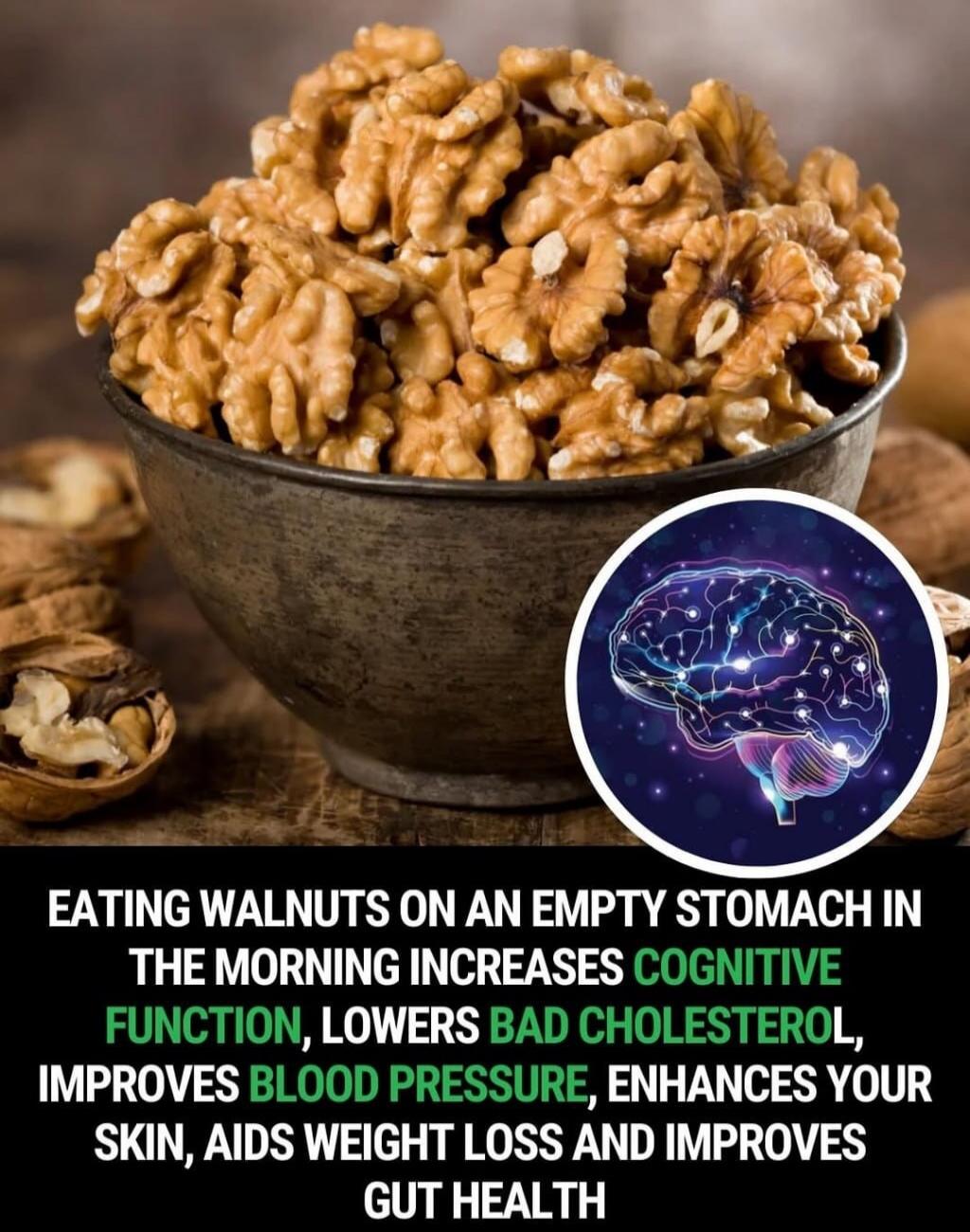 EATING WALNUTS ON AN EMPTY STOMACH IN THE MORNING INCREASES COGNITIVE FUNCTION, LOWERS BAD CHOLESTEROL, IMPROVES BLOOD PRESSURE, ENHANCES YOUR SKIN, AIDS WEIGHT LOSS AND IMPROVES GUT HEALTH