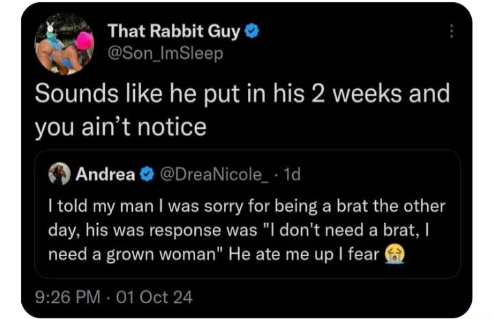 q That Rabbit Guy Sounds like he put in his 2 weeks and you aint notice Andrea Dreaic told my man was sorry for being a brat the other day his was response was l dont need a brat need a grown woman He ate me up fear 926 PM 01 Oct