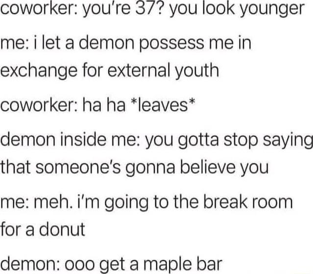 coworker youre 37 you look younger me i let a demon possess me in exchange for external youth coworker ha ha leaves demon inside me you gotta stop saying that someones gonna believe you me meh im going to the break room for a donut demon 000 get a maple bar