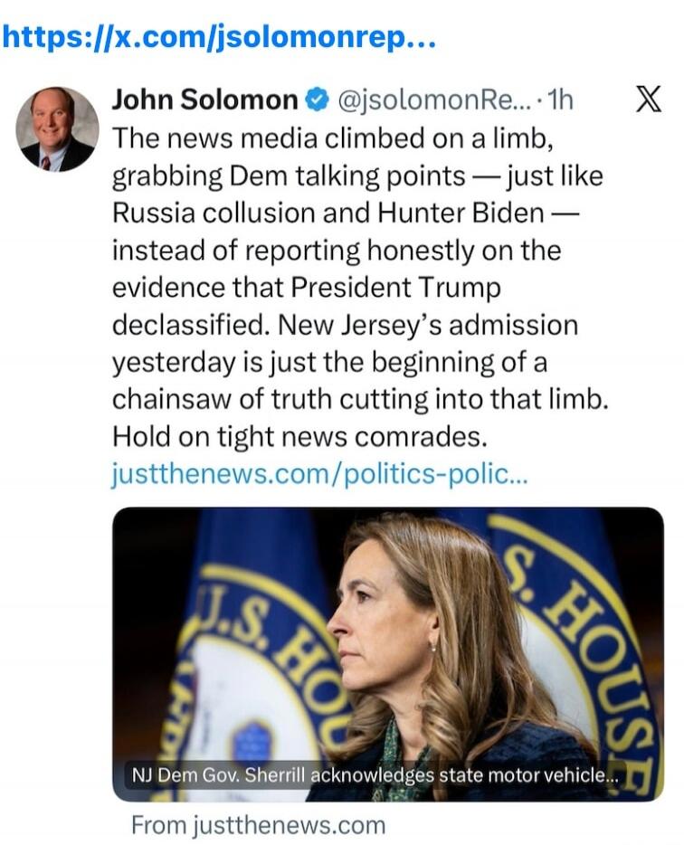 John Solomon @jsolomonRe... 1h The news media climbed on a limb, grabbing Dem talking points — just like Russia collusion and Hunter Biden — instead of reporting honestly on the evidence that President Trump declassified. New Jersey's admission yesterday is just the beginning of a chainsaw of truth cutting into that limb. Hold on tight news comrade