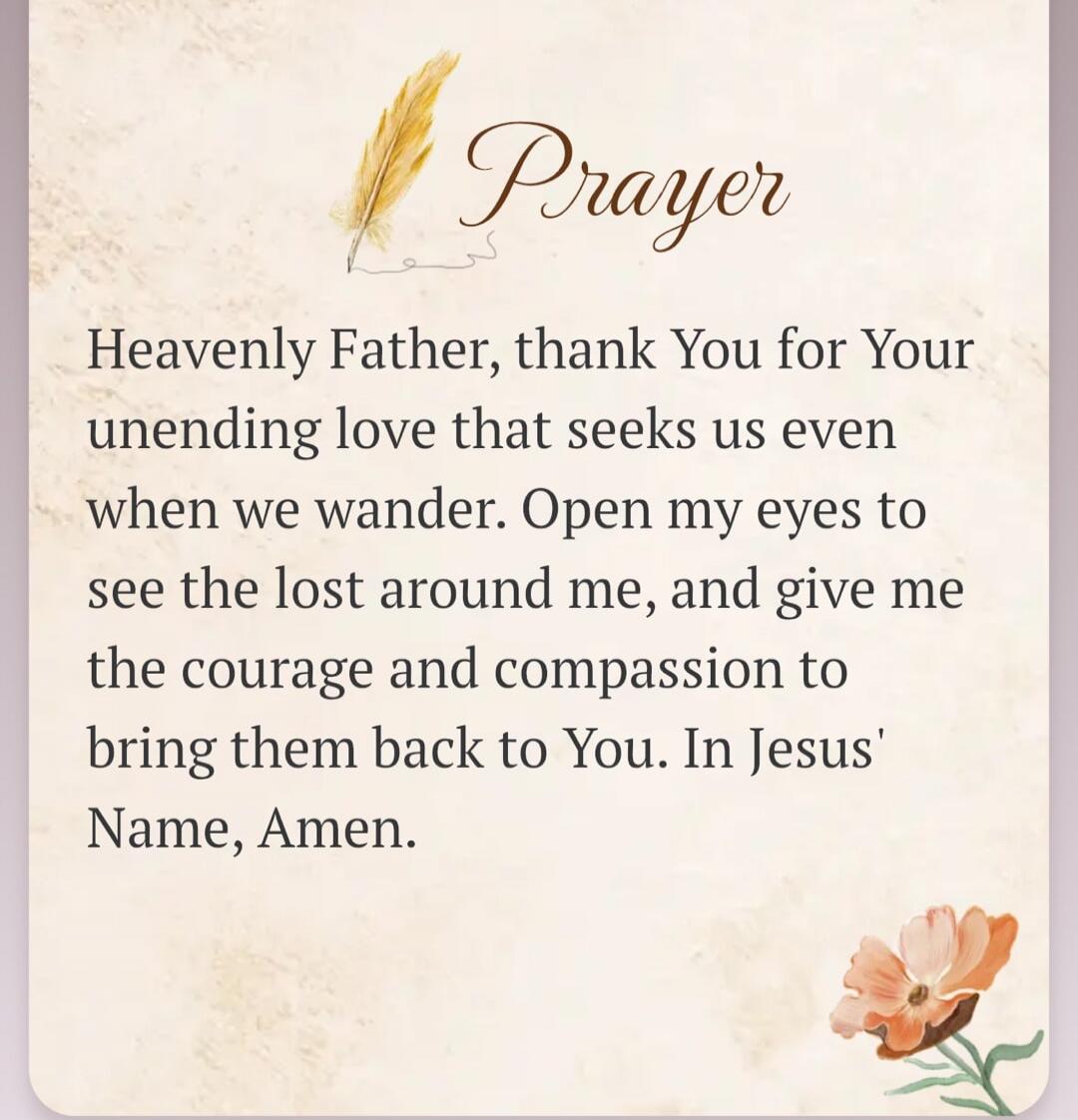 Prayer Heavenly Father, thank You for Your unending love that seeks us even when we wander. Open my eyes to see the lost around me, and give me the courage and compassion to bring them back to You. In Jesus' Name, Amen.