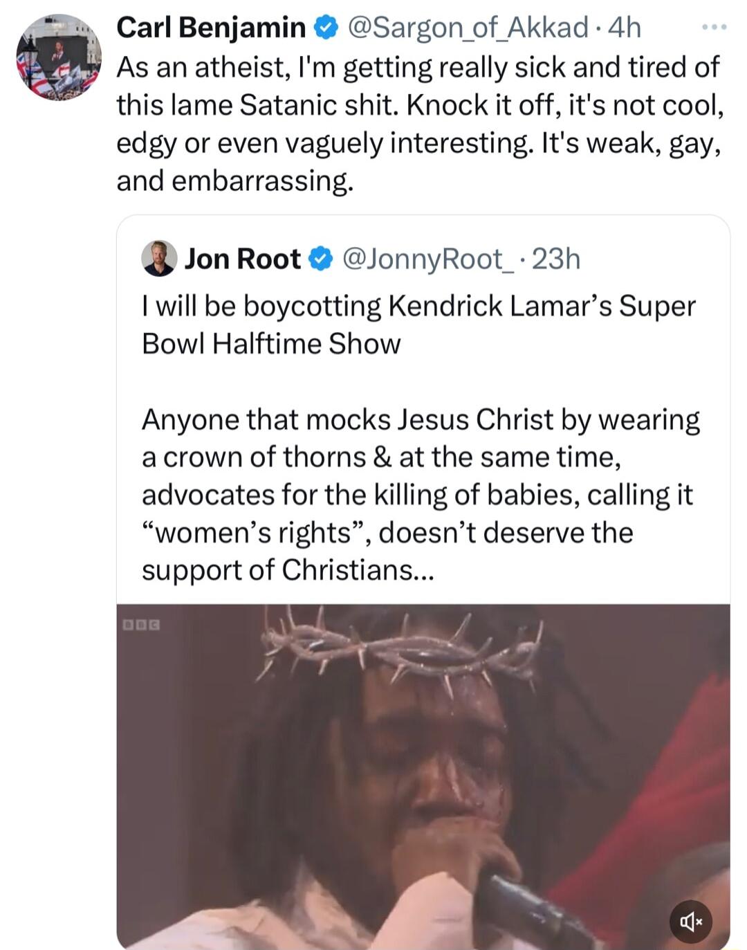 Carl Benjamin Sargon of Akkad 4h As an atheist Im getting really sick and tired of this lame Satanic shit Knock it off its not cool edgy or even vaguely interesting Its weak gay and embarrassing Jon Root JonnyRoot_ 23h 1 will be boycotting Kendrick Lamars Super Bowl Halftime Show Anyone that mocks Jesus Christ by wearing acrown of thorns at the same time advocates for the killing of babies calling