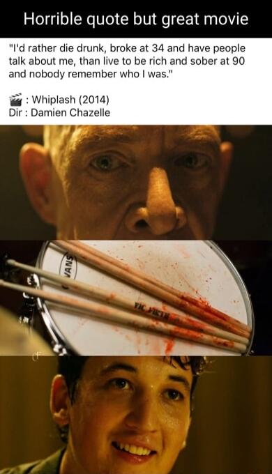 Horrible quote but great movie Id rather die drunk broke at 34 and have people talk about me than live to be rich and sober at 90 and nobody remember who was Whiplash 2014 Dir Damien Chaz