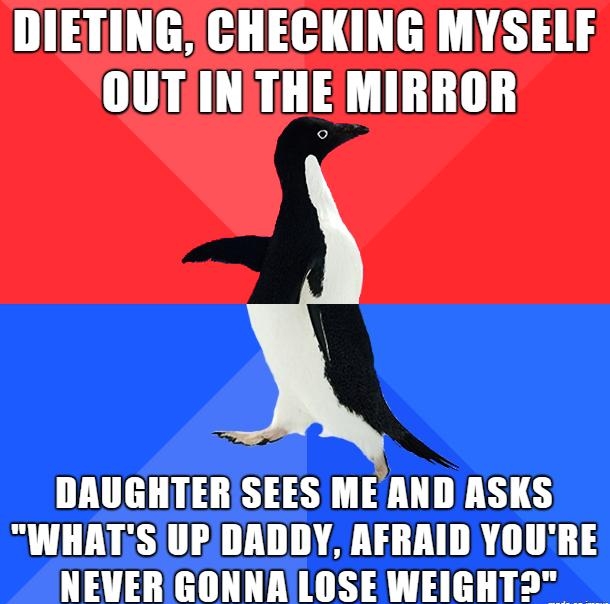 DIETING CHECKING MYSELF OUTIN THE MIRROR DAUGHTERISEES MEAND ASKS WHATSUPDADDY AFRAID YOURE NEVER GONNALOSE WEIGHT