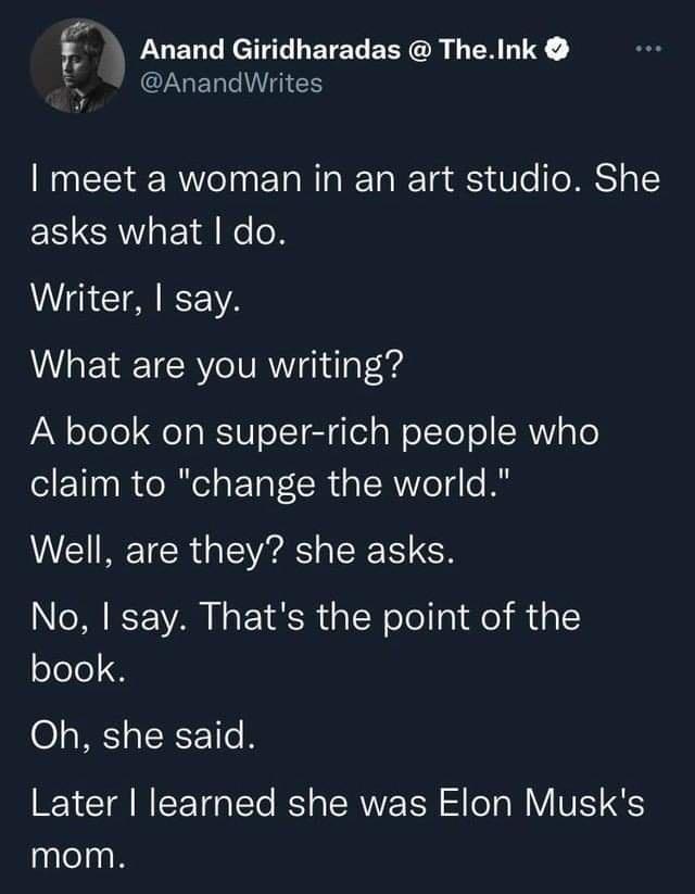 Anand Giridharadas TheInk CLGERTIHEN I meet a woman in an art studio She asks what do Writer say What are you writing A book on super rich people who claim to change the world Well are they she asks No say Thats the point of the book Oh she said Later learned she was Elon Musks mom