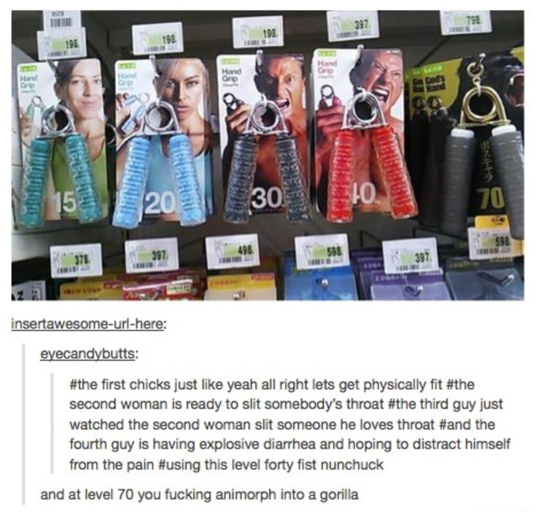 insertawesome ur here eyecandybutts the first chicks just lie yeah al ight lets get physically fit the second woman is ready to sit somebodys throat the third guy just watched the second woman sitt someone he loves throat and the fourth uy is having explosive diarrhea and hoping to distract himsef from the pain using this level forty fist nunchuck and at level 70 you fucking animorph into a gorila
