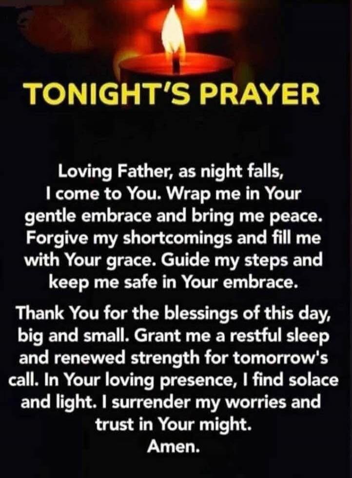 TONIGHT'S PRAYER

Loving Father, as night falls, I come to You, Wrap me in Your gentle embrace and bring me peace. Forgive my shortcomings and fill me with Your grace. Guide my steps and keep me safe in Your embrace. Thank You for the blessings of this day, big and small. Grant me a restful sleep and renewed strength for tomorrow's call. In Your lo
