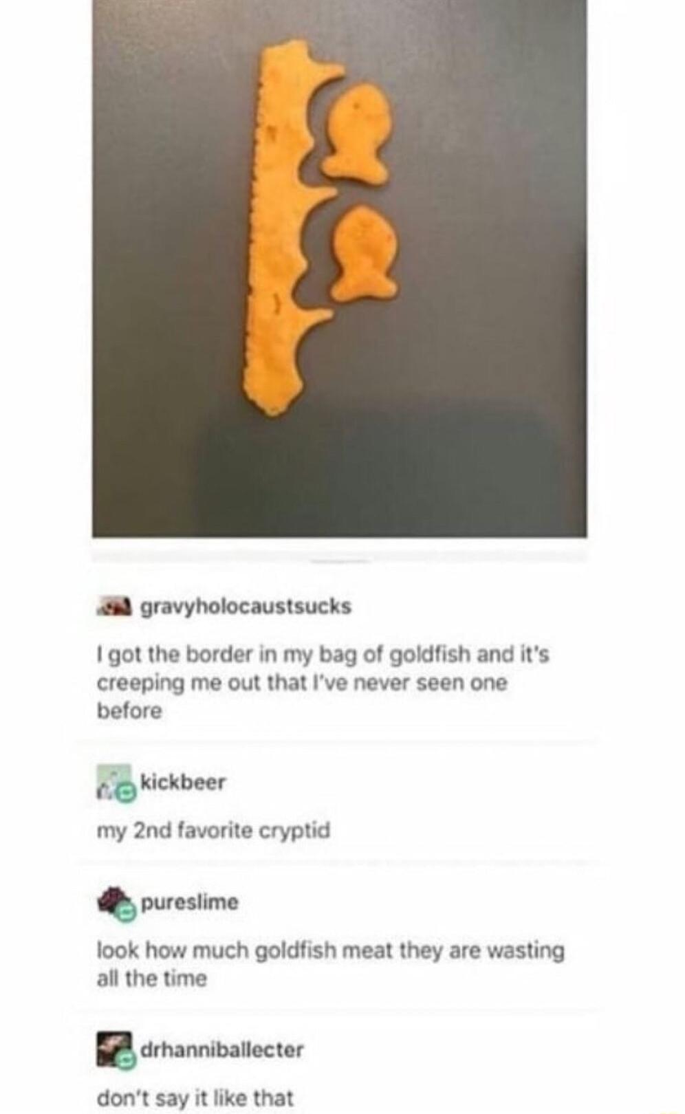 gravyholocaustsucks 1 got the border in my bag of goldfish and its creeping me out that Ive never seen one before kickbeer my 2nd favorite cryptid puresiime look how much goldfish meat they are wasting all the time drmanniballecter dont say it like that