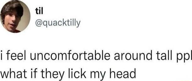 i feel uncomfortable around tall ppl what if they lick my head