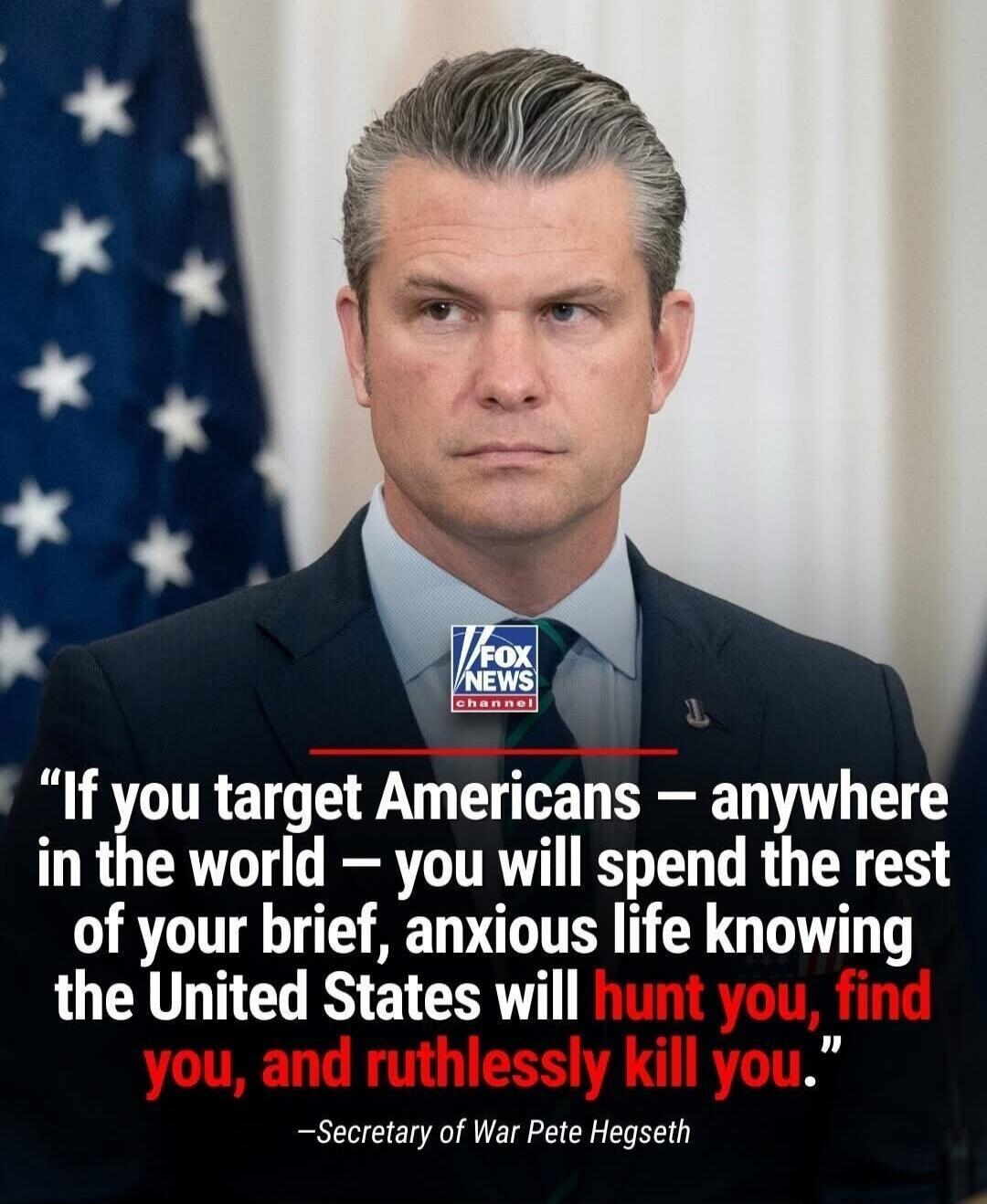 If you target Americans — anywhere in the world — you will spend the rest of your brief, anxious life knowing the United States will hunt you, find you, and ruthlessly kill you. -Secretary of War Pete Hegseth. FOX NEWS channel.