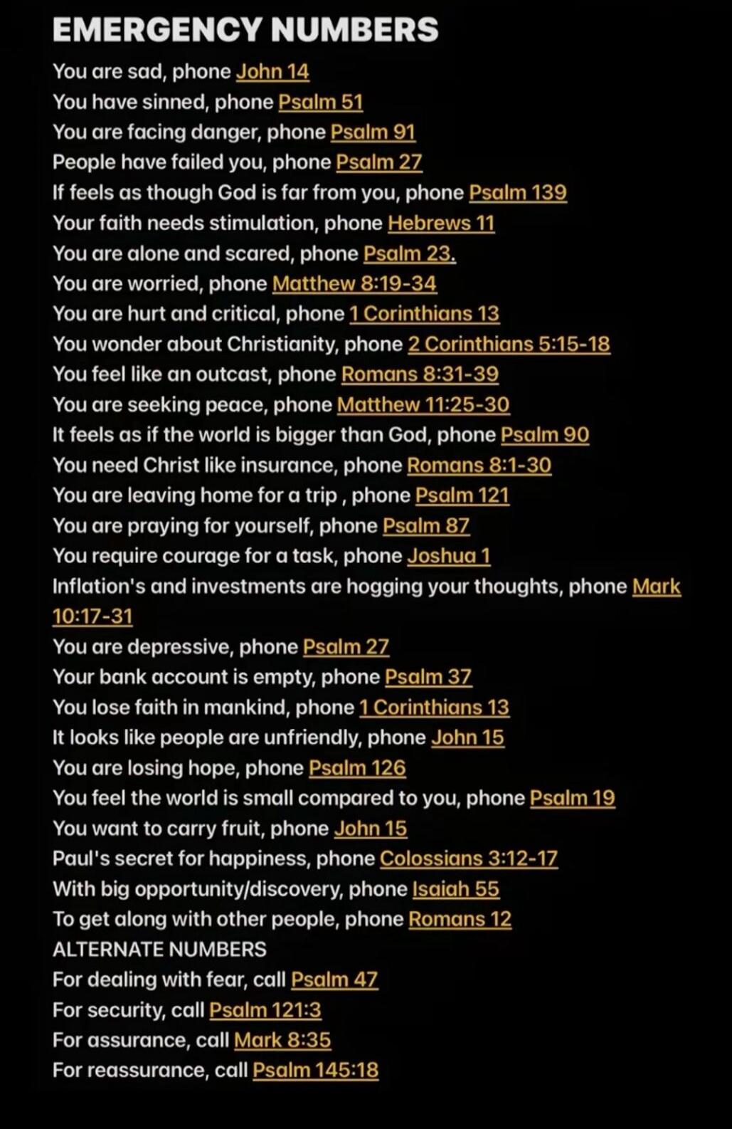 EMERGENCY NUMBERS
You are sad, phone John 14
You have sinned, phone Psalm 51
You are facing danger, phone Psalm 91
People have failed you, phone Psalm 27
If it feels as though God is far from you, phone Psalm 139
Your faith needs stimulation, phone Hebrews 11
You are alone and scared, phone Psalm 23.
You are worried, phone Matthew 8:19-34
You are h