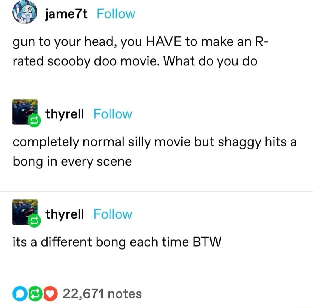 jame7t Follow gun to your head you HAVE to make an R rated scooby doo movie What do you do thyrell Follow completely normal silly movie but shaggy hits a bong in every scene thyrell Follow its a different bong each time BTW OBO 22671 notes