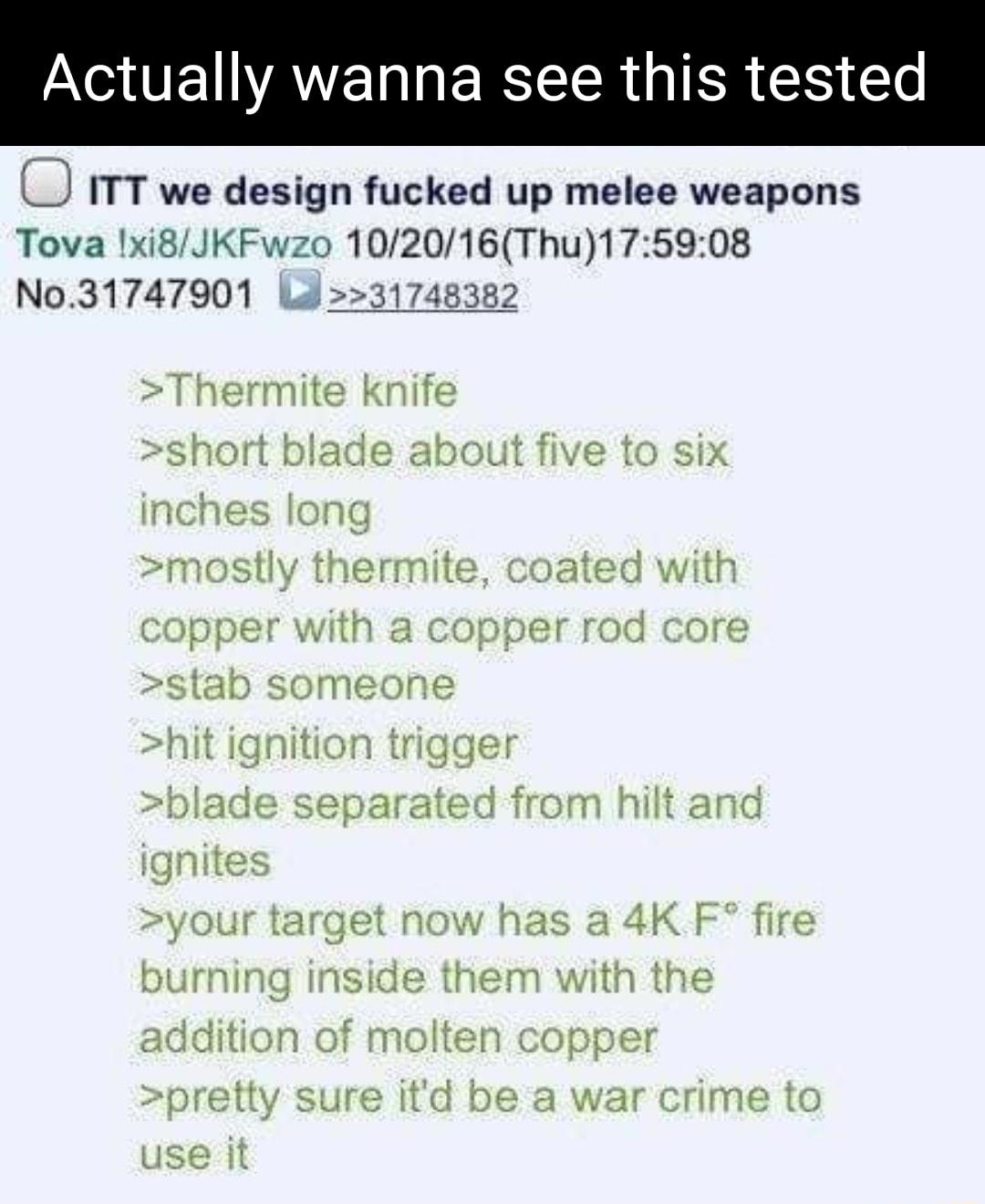 Y VT AYE L R IR I Yo ITT we design fucked up melee weapons Tova 1xi8JKFwzo 102016Thu175908 No31747901 Ld31748382 Thermite knife short blade about five to six ng thermite ated with copper with a copper rod core stab someone t ignition trigge le separated from hilt and gnites 2 4K F fire t addition of molten copper your target n burning insic h the pretty sure itd be a war crime to