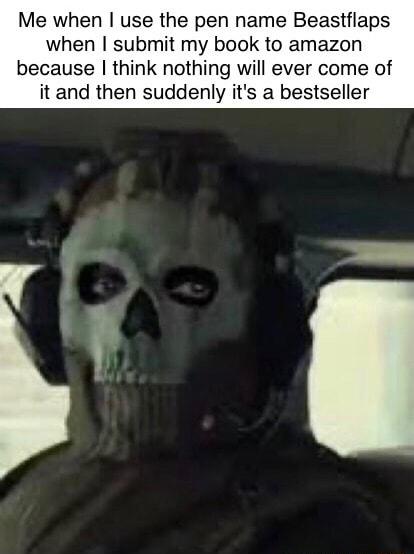Me when use the pen name Beastflaps when submit my book to amazon because think nothing will ever come of it and then suddenly its a bestseller e e