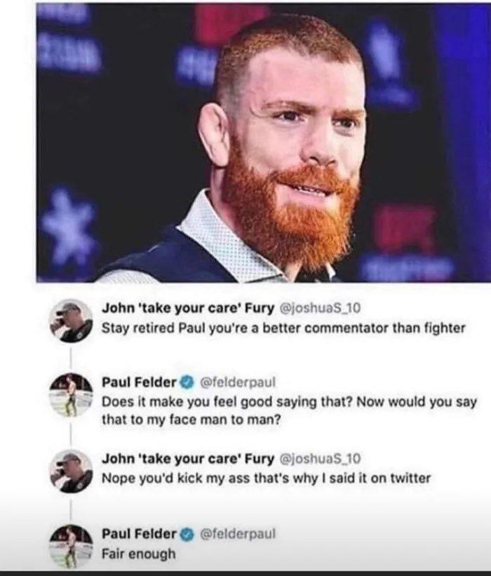 Paul Felder Does it make you feel good saying that Now would you say that to my face man to man derpaul John take your care Fury joshuas_10 Nope youd kick my ass thats why said it on twitter John take your care Fury 10 Stay retired Paul youre a better commentator than fighter Paul Felder felderpaul A Fair enough