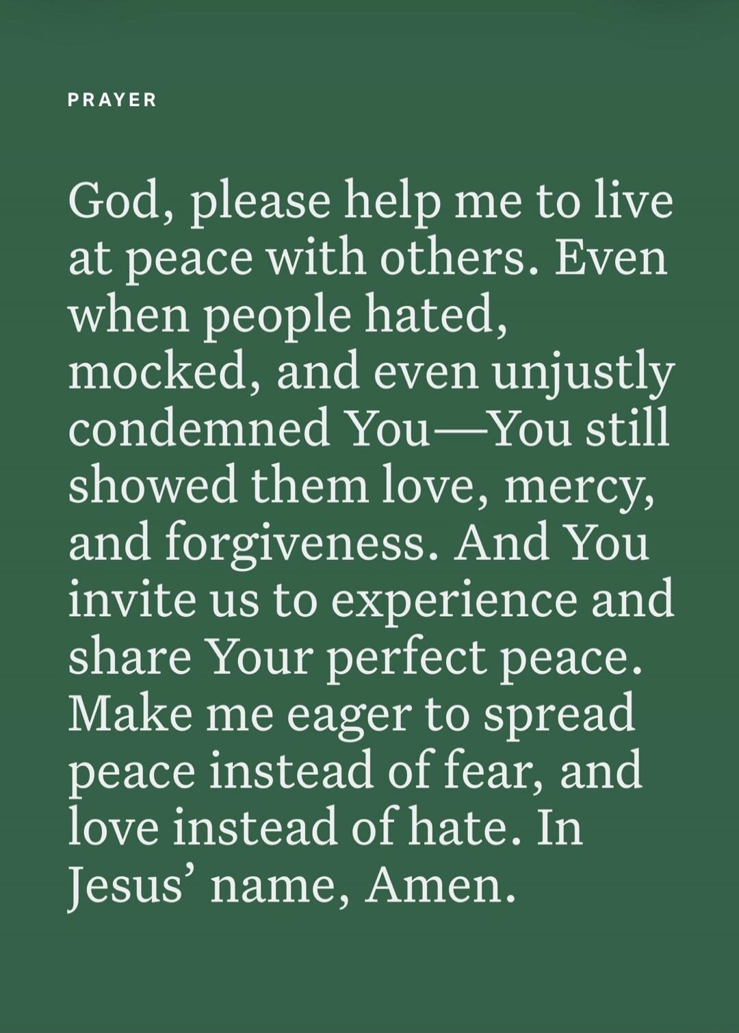 PRAYER God, please help me to live at peace with others. Even when people hated, mocked, and even unjustly condemned You—You still showed them love, mercy, and forgiveness. And You invite us to experience and share Your perfect peace. Make me eager to spread peace instead of fear, and love instead of hate. In Jesus’ name, Amen.