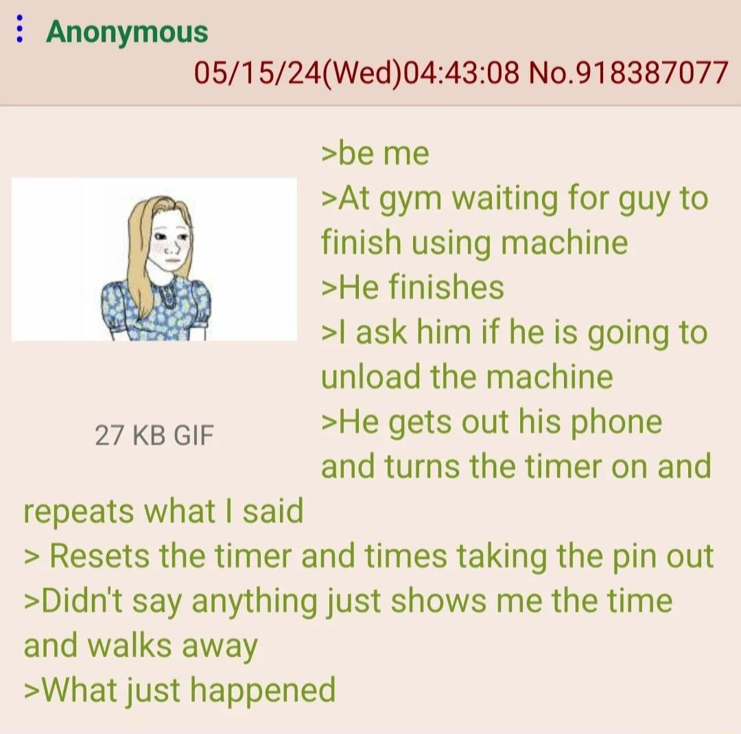i Anonymous 051524Wed044308 N0918387077 be me At gym waiting for guy to finish using machine He finishes l ask him if he is going to unload the machine 27KBGIF He gets out his phone and turns the timer on and repeats what said Resets the timer and times taking the pin out Didnt say anything just shows me the time and walks away What just happened