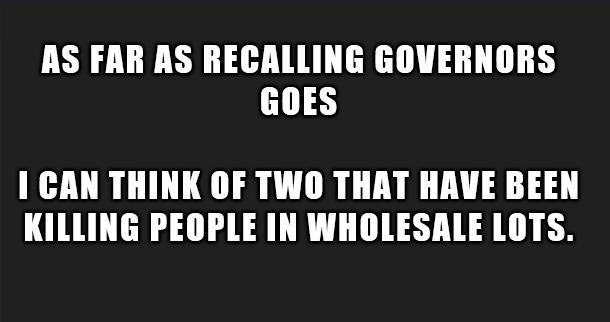 AS FAR AS RECALLING GOVERNORS GOES I CAN THINK OF TWO THAT HAVE BEEN KILLING PEOPLE IN WHOLESALE LOTS