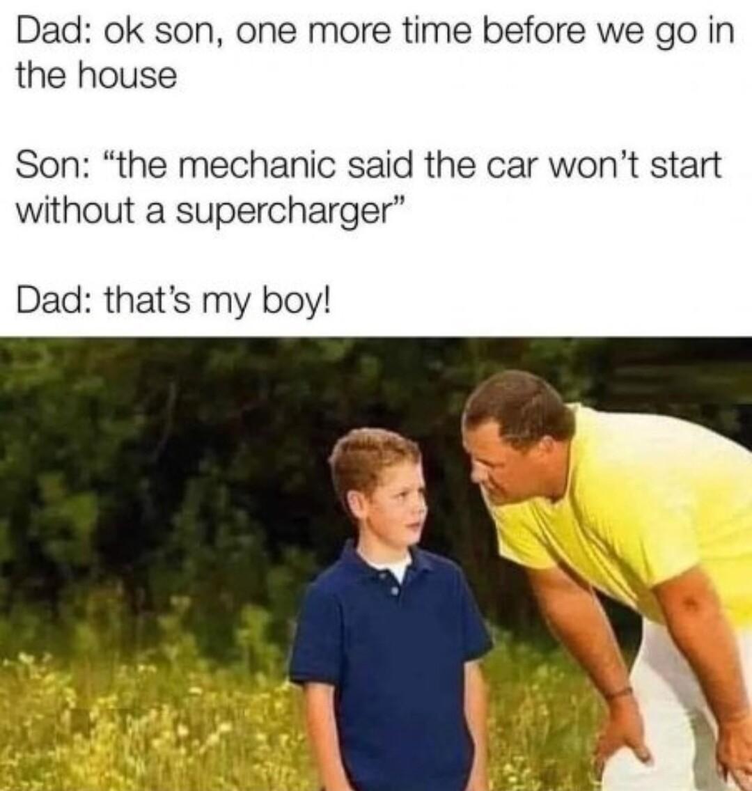 Dad ok son one more time before we go in the house Son the mechanic said the car wont start without a supercharger Dad thats my boy