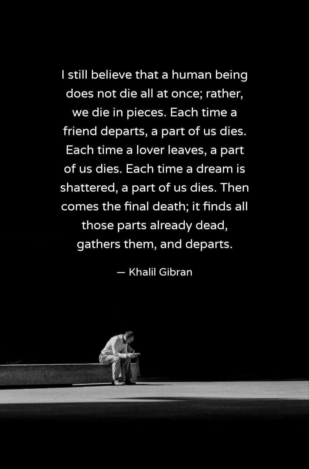 I still believe that a human being does not die all at once; rather, we die in pieces. Each time a friend departs, a part of us dies. Each time a lover leaves, a part of us dies. Each time a dream is shattered, a part of us dies. Then comes the final death; it finds all those parts already dead, gathers them, and departs. — Khalil Gibran