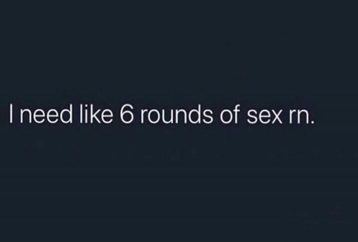 I need like 6 rounds of sex rn.