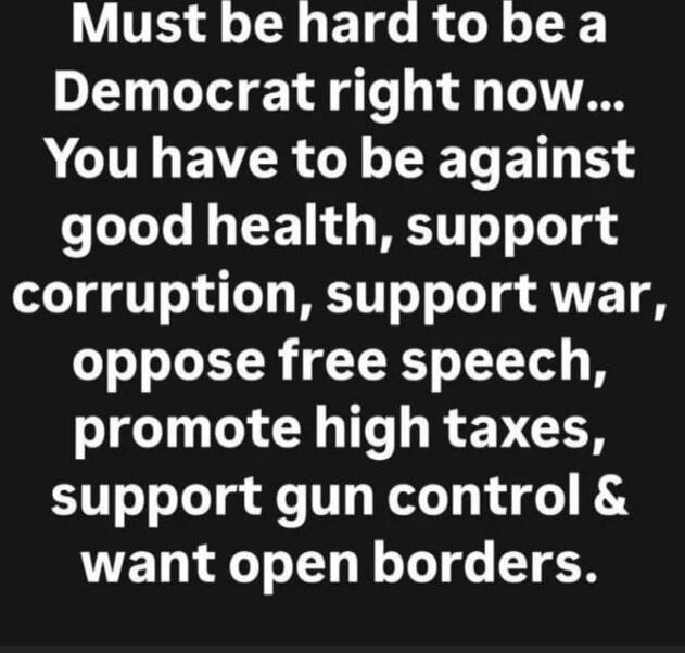 Must be hard to be a Democrat right now... You have to be against good health, support corruption, support war, oppose free speech, promote high taxes, support gun control & want open borders.