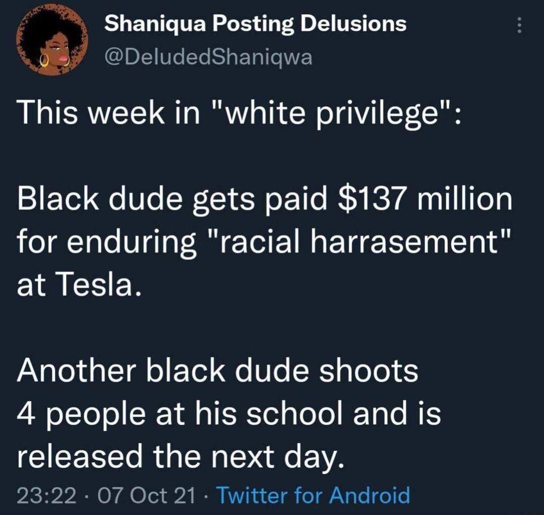 mx Shaniqua Posting Delusions j IDL1WTeYe K1 g E Tol T IWE This week in white privilege Black dude gets paid 137 million for enduring racial harrasement at Tesla VANglold Tl o F Tol e SKpTo0 5 I oTTol ol SN Y ll a1 T Ted ao o IF TaTo MES released the next day 2 30757 0N O V4 Te1 b2 O RVV N u T el AV g Te o o