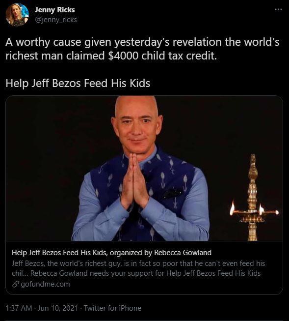 Jenny Ricks PV jenny_ricks A worthy cause given yesterdays revelation the worlds richest man claimed 4000 child tax credit Help Jeff Bezos Feed His Kids Help Jeff Bezos Feed His Kids organized by Rebecca Gowland Jeff Bezos the worlds richest guy is in fact so poor that he cant even feed his chil Rebecca Gowland needs your support for Help Jeff Bezos Feed His Kids gofundmecom 137 AM Jun 10 2021 Twi