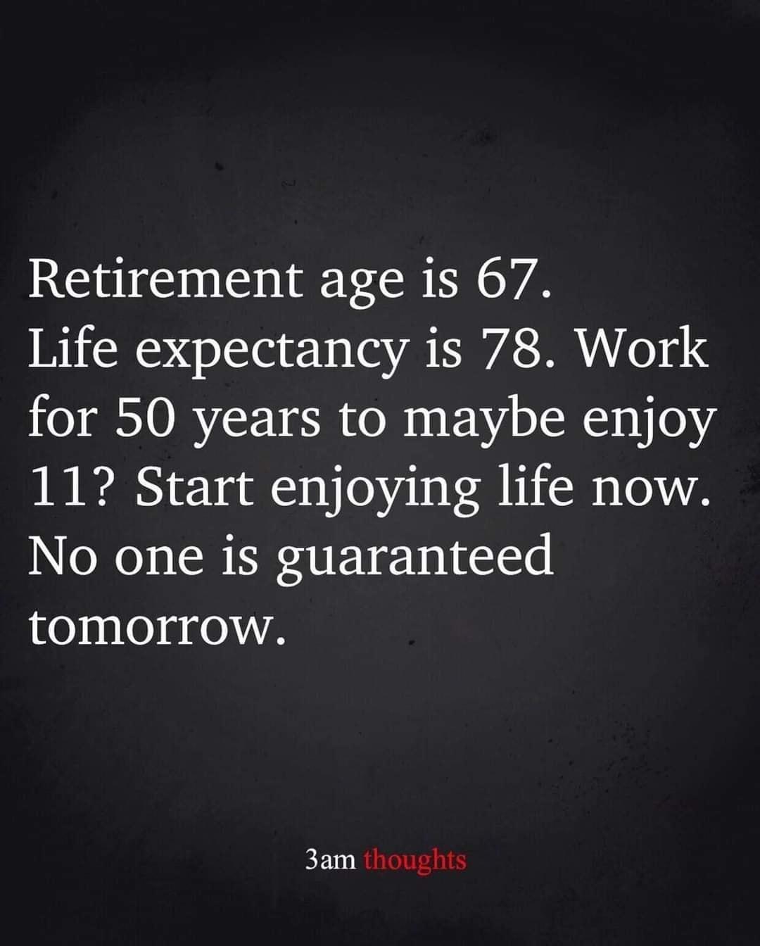 Retirement age is 67 Life expectancy is 78 Work for 50 years to maybe enjoy 11 Start enjoying life now No one is guaranteed tomorrow 3am thoughts