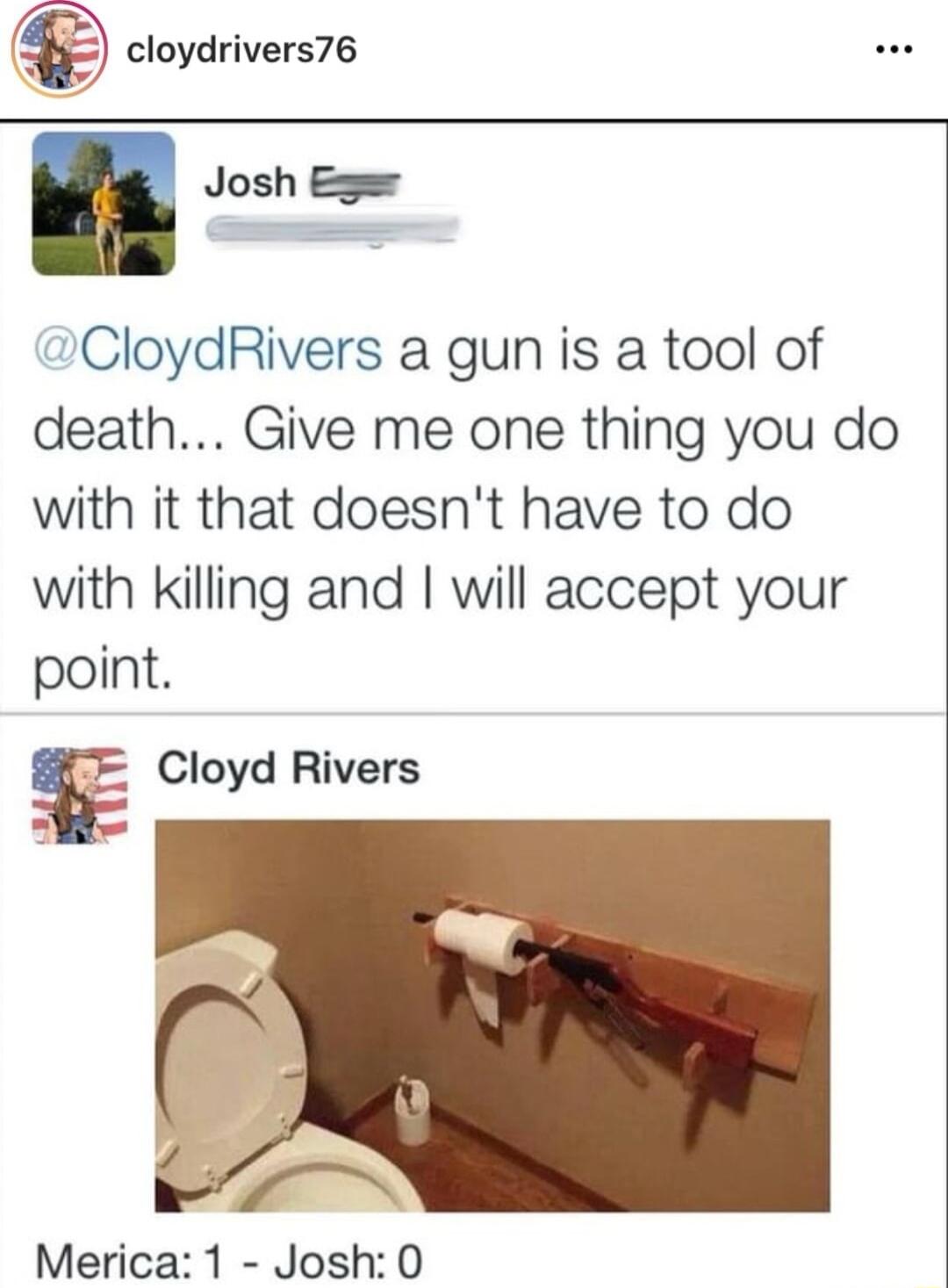 cloydrivers76 Josh CloydRivers a gun is a tool of death Give me one thing you do with it that doesnt have to do with killing and will accept your point Cloyd Rivers I N Merica 1 Josh 0