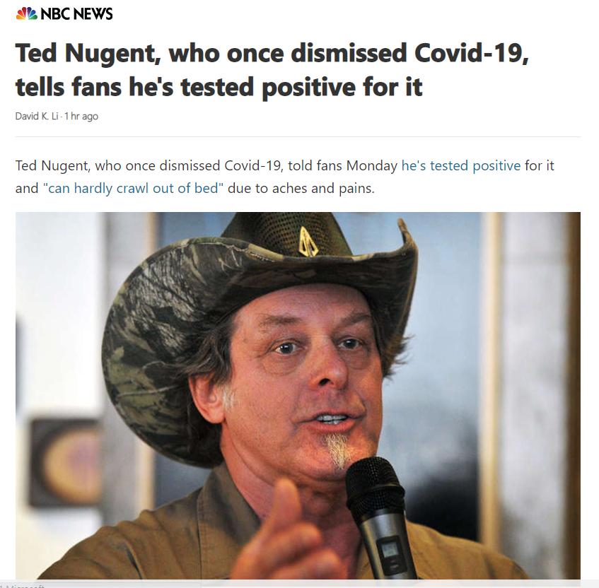 2 NBC NEWS Ted Nugent who once dismissed Covid 19 tells fans hes tested positive for it David KLi 1hrago Ted Nugent who once dismissed Covid 19 told fans Monday hes tested positive for it and can hardly crawl out of bed due to aches and pains i