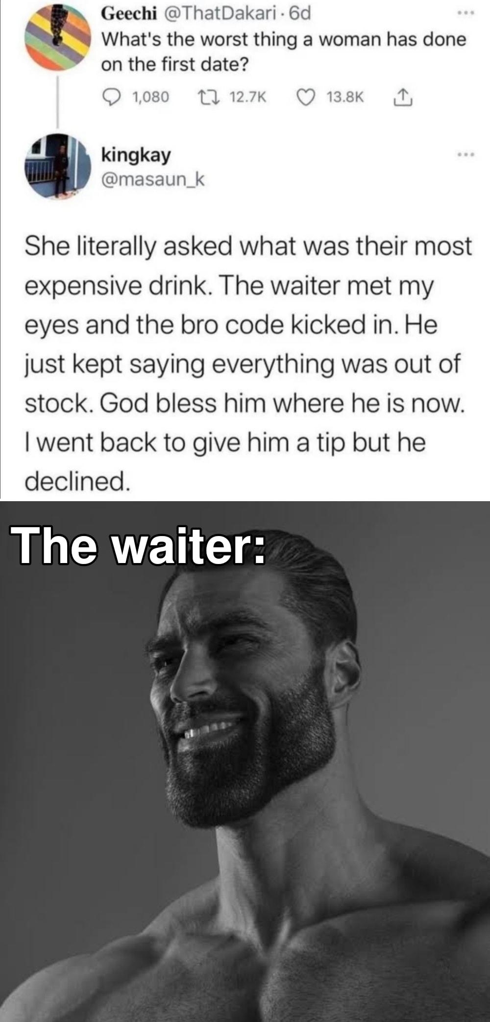 Geechi ThatDak Whats the worst thing a woman has done on the first date 12 127K She literally asked what was their most expensive drink The waiter met my eyes and the bro code kicked in He just kept saying everything was out of stock God bless him where he is now went back to give him a tip but he declined The waiter fMade with mematic