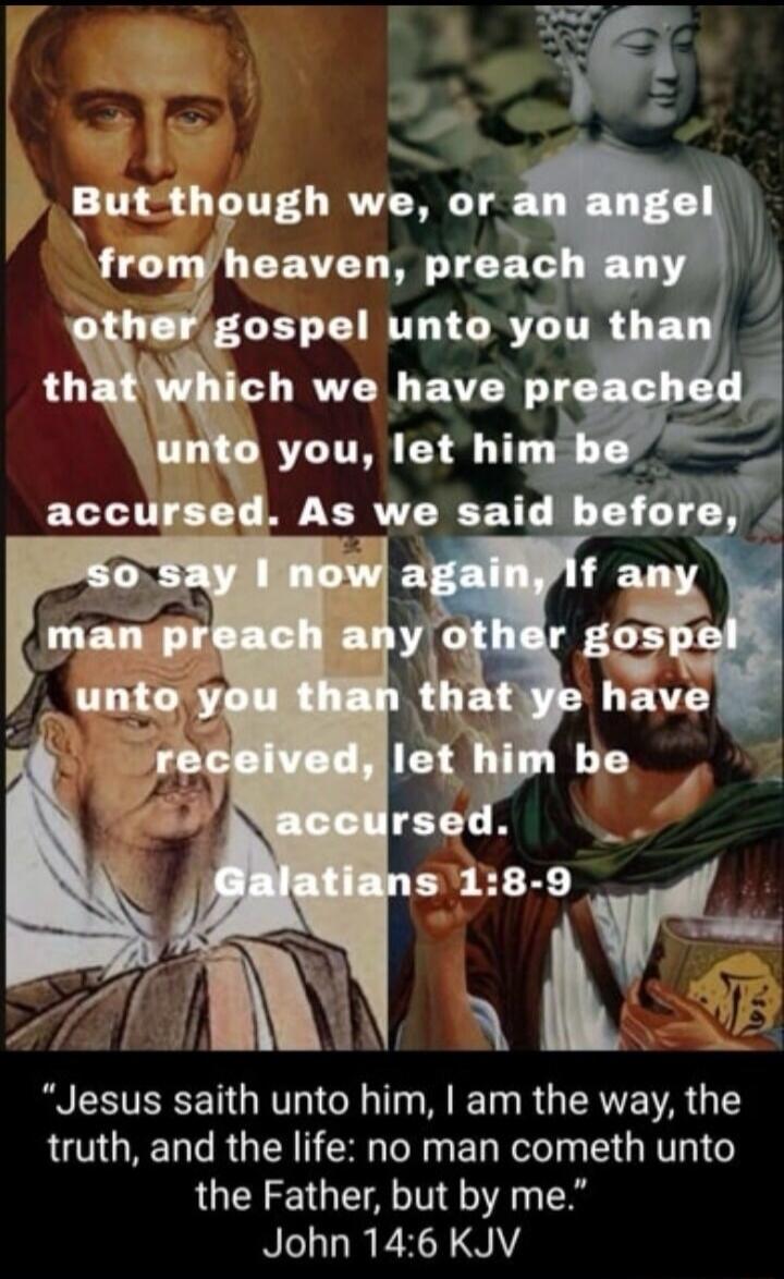 But though we, or an angel from heaven, preach any other gospel unto you than that which we have preached unto you, let him be accursed. As we said before, so say I now again, If any man preach any other gospel unto you than that ye have received, let him be accursed. Galatians 1:8-9. Jesus saith unto him, I am the way, the truth, and the life: no 