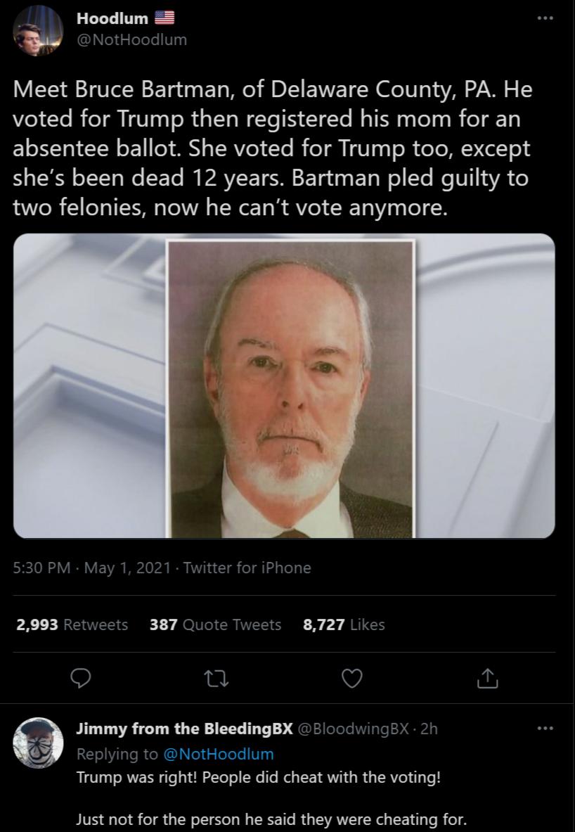 Hoodlum L NotHoodlum Meet Bruce Bartman of Delaware County PA He voted for Trump then registered his mom for an E1oTo T oEY o AN TERVIeT Te I eT i V13 s R CeTe MYV Col o shes been dead 12 years Bartman pled guilty to two felonies now he cant vote anymore 2993 Retweets 387 Quote Tweets 8727 Likes e V Jimmy from the BleedingBX B8loodwingBX 2h RE Y TsR R l el Telele IV Trump was right People did chea