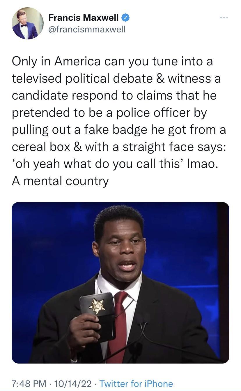 Francis Maxwell francismmaxwell Only in America can you tune into a televised political debate witness a candidate respond to claims that he pretended to be a police officer by pulling out a fake badge he got from a cereal box with a straight face says oh yeah what do you call this Imao A mental country