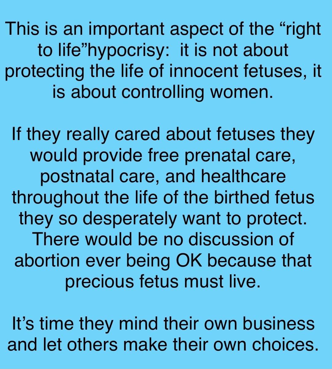 This is an important aspect of the right to lifehypocrisy it is not about protecting the life of innocent fetuses it is about controlling women If they really cared about fetuses they would provide free prenatal care postnatal care and healthcare throughout the life of the birthed fetus they so desperately want to protect There would be no discussion of abortion ever being OK because that precious