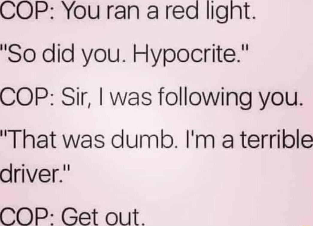 COP You ran ared lignt So did you Hypocrite COP Sir was following you That was dumb Im a terrible driver COP Get out