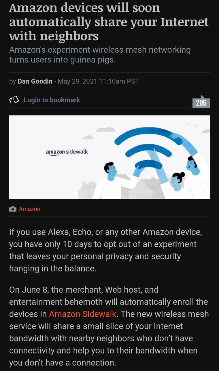 Amazon devices will soon automatically share your Internet with neighbors Amazons experiment wireless mesh networking turns users into guinea pigs DEL LT E amazon sidewalk WARERLT LRV RVETWAN W oty To Mo 19 Ao 1o 1 N g Vo g We S Tl you have only 10 days to opt out of an experiment that leaves your personal privacy and security hanging in the balance On June 8 the merchant Web host and entertainmen