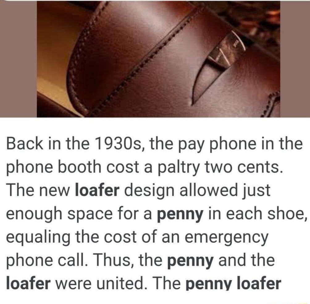 Back in the 1930s the pay phone in the phone booth cost a paltry two cents The new loafer design allowed just enough space for a penny in each shoe equaling the cost of an emergency phone call Thus the penny and the loafer were united The penny loafer