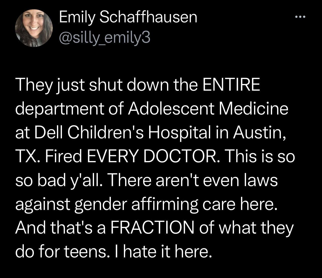 Emily Schaffhausen Y silly emily3 They just shut down the ENTIRE department of Adolescent Medicine at Dell Childrens Hospital in Austin TX Fired EVERY DOCTOR This is so so bad yall There arent even laws against gender affirming care here And thats a FRACTION of what they do for teens hate it here