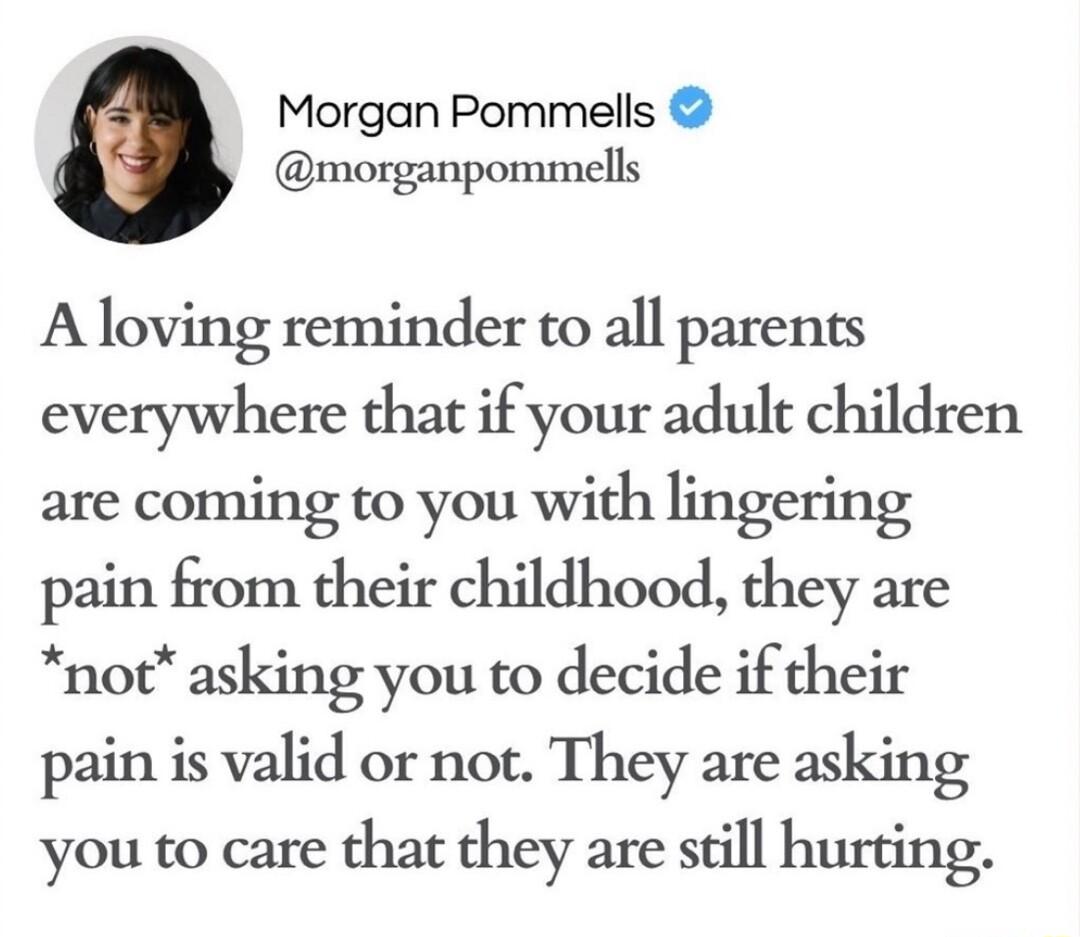 Morgan Pommells morganpommells A loving reminder to all parents everywhere that if your adult children are coming to you with lingering pain from their childhood they are not asking you to decide if their pain is valid or not They are asking you to care that they are still hurting